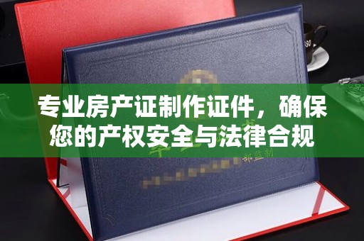 福州专业房产证制作证件，确保您的产权安全与法律合规