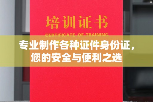 福州专业制作各种证件身份证，您的安全与便利之选